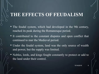 THE EFFECTS OF FEUDALISM
• The feudal system, which had developed in the 9th century,
reached its peak during the Romanesque period.
• It contributed to the constant disputes and open conflict that
continued to mar the Medieval period.
• Under the feudal system, land was the only source of wealth
and power, but the supply was limited.
• Nobles, lords, and kings fought constantly to protect or add to
the land under their control.
10/16/2019 6
 