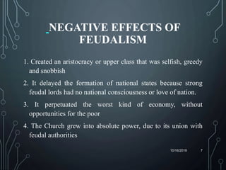 NEGATIVE EFFECTS OF
FEUDALISM
1. Created an aristocracy or upper class that was selfish, greedy
and snobbish
2. It delayed the formation of national states because strong
feudal lords had no national consciousness or love of nation.
3. It perpetuated the worst kind of economy, without
opportunities for the poor
4. The Church grew into absolute power, due to its union with
feudal authorities
10/16/2019 7
 