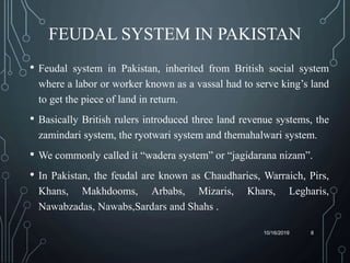 FEUDAL SYSTEM IN PAKISTAN
• Feudal system in Pakistan, inherited from British social system
where a labor or worker known as a vassal had to serve king’s land
to get the piece of land in return.
• Basically British rulers introduced three land revenue systems, the
zamindari system, the ryotwari system and themahalwari system.
• We commonly called it “wadera system” or “jagidarana nizam”.
• In Pakistan, the feudal are known as Chaudharies, Warraich, Pirs,
Khans, Makhdooms, Arbabs, Mizaris, Khars, Legharis,
Nawabzadas, Nawabs,Sardars and Shahs .
10/16/2019 8
 