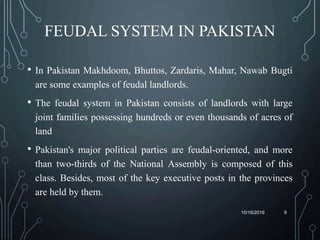 FEUDAL SYSTEM IN PAKISTAN
• In Pakistan Makhdoom, Bhuttos, Zardaris, Mahar, Nawab Bugti
are some examples of feudal landlords.
• The feudal system in Pakistan consists of landlords with large
joint families possessing hundreds or even thousands of acres of
land
• Pakistan's major political parties are feudal-oriented, and more
than two-thirds of the National Assembly is composed of this
class. Besides, most of the key executive posts in the provinces
are held by them.
10/16/2019 9
 