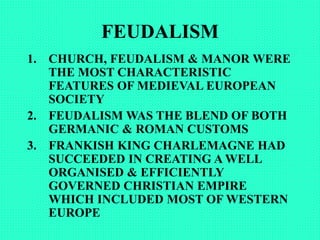 FEUDALISM
1. CHURCH, FEUDALISM & MANOR WERE
THE MOST CHARACTERISTIC
FEATURES OF MEDIEVAL EUROPEAN
SOCIETY
2. FEUDALISM WAS THE BLEND OF BOTH
GERMANIC & ROMAN CUSTOMS
3. FRANKISH KING CHARLEMAGNE HAD
SUCCEEDED IN CREATING A WELL
ORGANISED & EFFICIENTLY
GOVERNED CHRISTIAN EMPIRE
WHICH INCLUDED MOST OF WESTERN
EUROPE
 