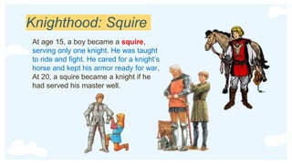 Knighthood: Squire
At age 15, a boy became a squire,
serving only one knight. He was taught
to ride and fight. He cared for a knight’s
horse and kept his armor ready for war.
At 20, a squire became a knight if he
had served his master well.
 