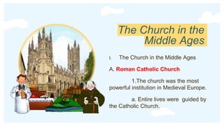 The Church in the
Middle Ages
I. The Church in the Middle Ages
A. Roman Catholic Church
1.The church was the most
powerful institution in Medieval Europe.
a. Entire lives were guided by
the Catholic Church.
 