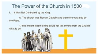 The Power of the Church in 1500
I. It Was Not Controlled by the King.
A. The church was Roman Catholic and therefore was lead by
the Pope.
1. This meant that the King could not tell anyone from the Church
what to do.
 