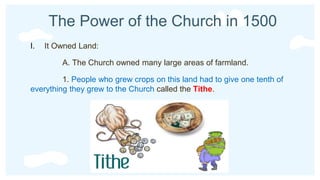 The Power of the Church in 1500
I. It Owned Land:
A. The Church owned many large areas of farmland.
1. People who grew crops on this land had to give one tenth of
everything they grew to the Church called the Tithe.
 