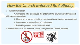 How the Church Enforced Its Authority
I. Excommunication
A. Christians who disobeyed the orders of the church were threatened
with excommunication.
1. Means to be forced out of the church and were treated as an outcast.
a. Considered a severe form of punishment.
b. Even kings could be excommunicated.
II. Interdiction – Cut off an entire nation or region from Church services
 