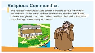 This religious communities were similar to manors because they were
self-sufficient. At the center of these communities stood church. Some
children here given to the church at birth and lived their entire lives here,
never leaving the monastery or convent.
Religious Communities
 
