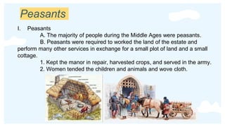 Peasants
I. Peasants
A. The majority of people during the Middle Ages were peasants.
B. Peasants were required to worked the land of the estate and
perform many other services in exchange for a small plot of land and a small
cottage.
1. Kept the manor in repair, harvested crops, and served in the army.
2. Women tended the children and animals and wove cloth.
 