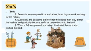 Serfs
I. Serfs
A. Peasants were required to spend about three days a week working
for the nobles.
1. Eventually, the peasants did more for the nobles than they did for
themselves and gradually became serfs, or people bound to the land.
2. When a fief was granted to a noble, it included the serfs who
worked the land.
 