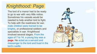Knighthood: Page
The lord of a manor had to be ready
to go to war with very little notice.
Sometimes his vassals would be
needed to help another lord to fight.
To help with the readiness for war,
male children were trained to be
knights, or professional soldiers and
specialists in war. Knighthood
involved several stages. From the
ages of 7 to 14, a young boy was a
page. He acted as a servant and
messenger to the lord and lived in the
lord’s castle.
 