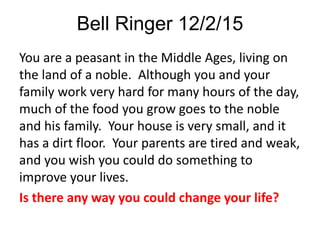 Bell Ringer 12/2/15
You are a peasant in the Middle Ages, living on
the land of a noble. Although you and your
family work very hard for many hours of the day,
much of the food you grow goes to the noble
and his family. Your house is very small, and it
has a dirt floor. Your parents are tired and weak,
and you wish you could do something to
improve your lives.
Is there any way you could change your life?
 