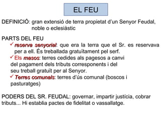 EL FEU
DEFINICIÓDEFINICIÓ: gran extensió de terra propietat d’un Senyor Feudal,
noble o eclesiàstic
PARTS DEL FEUPARTS DEL FEU
reserva senyorialreserva senyorial: que era la terra que el Sr. es reservava
per a ell. És treballada gratuïtament pel serf.
Els masosmasos: terres cedides als pagesos a canvi
del pagament dels tributs corresponents i del
seu treball gratuït per al Senyor.
Terres comunalsTerres comunals: terres d’ús comunal (boscos i
pasturatges)
PODERS DEL SR. FEUDALPODERS DEL SR. FEUDAL: governar, impartir justícia, cobrar
tributs... Hi establia pactes de fidelitat o vassallatge.
 