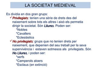 Es dividia en dos gran grups:
PrivilegiatsPrivilegiats: tenien una sèrie de drets des del
naixement sobre tots els altres i això els permetia
dirigir la societat. Són LliuresLliures. Poden ser:
*Nobles
*Cavallers
*Eclesiàstics
No privilegiatsNo privilegiats: grups que no tenien drets per
naixement, que depenien del seu treball per la seva
supervivència i estaven sotmesos als privilegiats. Són
No LliuresNo Lliures, i poden ser:
*serfs
*Camperols aloers
*Esclaus (en extinció)
LA SOCIETAT MEDIEVAL
 