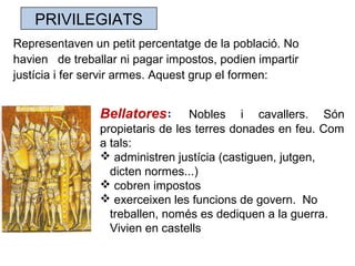 PRIVILEGIATS
Representaven un petit percentatge de la població. No
havien de treballar ni pagar impostos, podien impartir
justícia i fer servir armes. Aquest grup el formen:
Bellatores: Nobles i cavallers. Són
propietaris de les terres donades en feu. Com
a tals:
 administren justícia (castiguen, jutgen,
dicten normes...)
 cobren impostos
 exerceixen les funcions de govern. No
treballen, només es dediquen a la guerra.
Vivien en castells
 