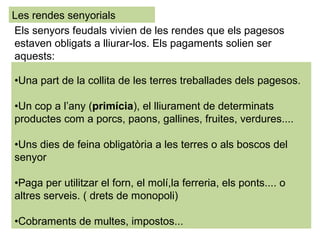 •Una part de la collita de les terres treballades dels pagesos.
•Un cop a l’any (primícia), el lliurament de determinats
productes com a porcs, paons, gallines, fruites, verdures....
•Uns dies de feina obligatòria a les terres o als boscos del
senyor
•Paga per utilitzar el forn, el molí,la ferreria, els ponts.... o
altres serveis. ( drets de monopoli)
•Cobraments de multes, impostos...
Les rendes senyorials
Els senyors feudals vivien de les rendes que els pagesos
estaven obligats a lliurar-los. Els pagaments solien ser
aquests:
 