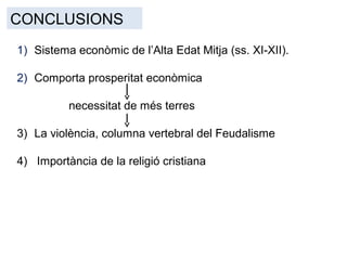 CONCLUSIONS
1) Sistema econòmic de l’Alta Edat Mitja (ss. XI-XII).
2) Comporta prosperitat econòmica
necessitat de més terres
3) La violència, columna vertebral del Feudalisme
4) Importància de la religió cristiana
 