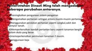 Pemerintahan Dinasti Ming telah mengadakan
beberapa perubahan.antaranya,
• a)meningkatkan pengunaan sistem pengairan
• b)Mengamalkan pertanian selingan antara musim-musim pertanian.
• c)menggunakan peralatan pertanian seperti cangkul,sabit dan
penyisir tanah.
• d)Memperkenalkan kaedah pertanian baru seperti tanaman bergilir
dalam skala yang besar.
• e)memeperkenalkan permulaan tanaman 2 musim.
• f)penggunaan baja
 