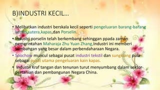B)INDUSTRI KECIL…
• Melibatkan industri berskala kecil seperti pengeluaran barang-barang
kertas,sutera,kapas,dan Porselin.
• Industri porselin telah berkembang sehinggan ppada zaman
pemerintahan Maharaja Zhu Yuan Zhang,Industri ini memberi
sumbangan yang besar dalam perbendaharaan Negara.
• Soochow muncul sebagai pusat industri tekstil dan sungkiang pula
sebagai pusat utama pengeluaran kain kapas.
• Industri Kraf tangan dan tenunan turut menyumbang dalam sektor
pertanian dan pembangunan Negara China.
 