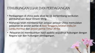 D)HUBUNGAN LUAR DAN PERDAGANGAN
• Perdagangan di china pada abad ke-16 berkembang berikutan
pembaharuan dasar Dinasti Ming.
• Maharaja telah membenarkan pelayar-pelayar China memulakan
pelayaran ke pesisir pantai di Asia Tenggara,Selatan India,Sri
Lanka,Hormuz dan pesisir pantai Timur Afrika.
• Pelayaran ini membuahkan hasil apabila wujudnya hubungan dengan
Negara luar dan hubungan perdagangan.
 