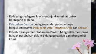• Pedagang-pedagang luar menunjukkan minat untuk
berdagang di china.
• Pelabuhan Canton pedagangan daripada pelbagai
bangsa.Antaranya Pedagang Asia Tenggara,Arab dan Eropah.
• Keterbukaan pemerintahan era Dinasti Ming telah membawa
banyak perubahan dalam bidang pertanian dan ekonomi di
China.
 