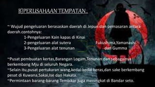 B)PERUSAHAAN TEMPATAN..
~ Wujud pengeluaran berasaskan daerah di Jepun dan pemasaran antara
daerah.contohnya:
1-Pengeluaran Kain kapas di Kinai
2-pengeluaran alat sutera Fukushima,Yamanashi
3-Pengeluaran alat tenunan dan Gumma
~Pusat pembuatan kertas,Barangan Logam,Tenunan dan sebagainya
berkembang Mju di seluruh Negara.
~Selain itu,pusat pertukaran wang,kedai-kedai beras,dan sake berkembang
pesat di Kuwana,Sakai,Ise dan Hakata.
~Permintaan barang-barang Tembikar juga meningkat di Bandar seto.
 