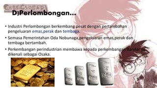 D)Perlombongan…
• Industri Perlombongan berkembang pesat dengan pertambahan
pengeluaran emas,perak dan tembaga.
• Semasa Pemerintahan Oda Nobunaga,pengeluaran emas,perak dan
tembaga bertambah.
• Perkembangan perindustrian membawa kepada perkembangan Bandar yg
dikenali sebagai Osaka.
 