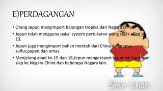 E)PERDAGANGAN
• Orang Jepun mengimport barangan tropika dari Negara china.
• Jepun telah mengguna pakai system pertukaran wang sejak abad ke-
13.
• Jepun juga mengimport bahan mentah dari China.Antaranya
sulfur,papan,dan emas.
• Menjelang abad ke-15 dan 16,Jepun mengeksport sejumlah barangan
siap ke Negara China dan beberapa Negara lain.
 