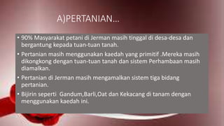 A)PERTANIAN…
• 90% Masyarakat petani di Jerman masih tinggal di desa-desa dan
bergantung kepada tuan-tuan tanah.
• Pertanian masih menggunakan kaedah yang primitif .Mereka masih
dikongkong dengan tuan-tuan tanah dan sistem Perhambaan masih
diamalkan.
• Pertanian di Jerman masih mengamalkan sistem tiga bidang
pertanian.
• Bijirin seperti Gandum,Barli,Oat dan Kekacang di tanam dengan
menggunakan kaedah ini.
 