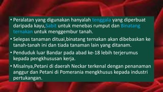 • Peralatan yang digunakan hanyalah tenggala yang diperbuat
daripada kayu,Sabit untuk menebas rumput dan Binatang
ternakan untuk menggembur tanah.
• Selepas tanaman dituai,binatang ternakan akan dibebaskan ke
tanah-tanah ini dan tiada tanaman lain yang ditanam.
• Penduduk luar Bandar pada abad ke-18 lebih terjerumus
kepada pengkhususan kerja.
• Misalnya,Petani di daerah Neckar terkenal dengan penanaman
anggur dan Petani di Pomerania mengkhusus kepada industri
pertukangan.
 