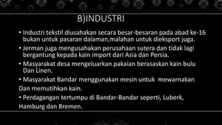 B)INDUSTRI
• Industri tekstil diusahakan secara besar-besaran pada abad ke-16
bukan untuk pasaran dalaman,malahan untuk dieksport juga.
• Jerman juga mengusahakan perusahaan sutera dan tidak lagi
bergantung kepada kain import dari Asia dan Persia.
• Masyarakat desa mengeluarkan pakaian berasaskan kain bulu
Dan Linen.
• Masyarakat Bandar menggunakan mesin untuk mewarnakan
Dan memutihkan kain.
• Perdagangan tertumpu di Bandar-Bandar seperti, Luberk,
Hamburg dan Bremen.
 
