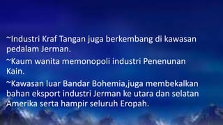 ~Industri Kraf Tangan juga berkembang di kawasan
pedalam Jerman.
~Kaum wanita memonopoli industri Penenunan
Kain.
~Kawasan luar Bandar Bohemia,juga membekalkan
bahan eksport industri Jerman ke utara dan selatan
Amerika serta hampir seluruh Eropah.
 