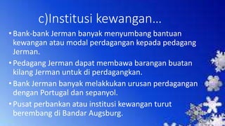 c)Institusi kewangan…
•Bank-bank Jerman banyak menyumbang bantuan
kewangan atau modal perdagangan kepada pedagang
Jerman.
•Pedagang Jerman dapat membawa barangan buatan
kilang Jerman untuk di perdagangkan.
•Bank Jerman banyak melakkukan urusan perdagangan
dengan Portugal dan sepanyol.
•Pusat perbankan atau institusi kewangan turut
berembang di Bandar Augsburg.
 