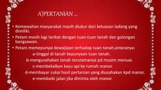 A)PERTANIAN …
• Kemewahan masyarakat masih diukur dari keluasan ladang yang
dimiliki.
• Petani masih lagi terikat dengan tuan-tuan tanah dan golongan
bangsawan.
• Petani memepunyai kewajipan terhadap tuan tanah,antaranya:
a-tinggal di tanah kepunyaan tuan tanah.
b-mengusahakan tanah terutamanya pd musim menuai.
c-membekalkan kayu api ke rumah manor.
d-membayar cukai hasil pertanian yang diusahakan kpd manor.
e-membaiki jalan jika diminta oleh manor.
 