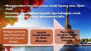 • Menggunakan kaedah sistem tanah lapang atau Open
Field.
• Pertanian dibahagikan kepada tiga bahagian untuk
pusingan dalam proses penanaman iaitu:
Bahagian pertama
akan ditanam oat
dan barli.(musim
bunga) .
musim
luruh,Gandu
m akan
ditanam.
Peringkat
terakhir,tanah
dibiarkan
kosong.
 