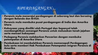 B)PERDAGANGAN…
• Perancis mula menerajui perdagangan di seberang laut dan bersaing
dengan Belanda dan British.
• Perancis mula membuka pusat perdagangan di India dan Amerika
Utara.
• Kekayaan yang dimiliki oleh Portugal dan Sepanyol telah
membangkitkan semangat Perancis untuk meluaskan tanah jajahan
serta mencari kekayaan.
• Pedagang Perancis melebarkan Pencarian dengan membuka
petempatan di Amerika Utara.
• Pembukaan ini membolehkan Perancis memonopoli Perdagangan
bulu serta memberi Hak Pembukaan Petempatan imigran Perancis di
Amerika.
 