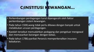 C)INSTITUSI KEWANGAN…
• Perkembangan perdagangan turut dipengaruhi oleh faktor
perkembangan sistem kewangan.
• Pada tahun 1500,wang tidak perlu dibawa dengan banyak untuk
melakkukan urusan perdagangan.
• Kaedah tersebut memudahkan pedagang dan pengeluar mengawal
dan memasarkan barangan dengan bebas.
• Pada tahun 1788,syarikat Perancis memperkenalkan insurans
kebakaran.
 