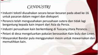 C)INDUSTRI
• Industri tekstil diusahakan secara besar-besaran pada abad ke-16
untuk pasaran dalam negeri dan dieksport
• Perancis telah mengusahakan perusahaan sutera dan tidak lagi
bergantung kepada kain import dari Asia da Persia.
• Industri perusahaan kain berkembang di Tuscany,Utara Perancis.
• Petani di desa mengeluarkan pakaian berasaskan Kain bulu dan Linen.
• Masyarakat Bandar pula menggunakan mesin untuk mewarnakan dan
memutihkan kain.
 