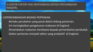A-FAKTOR-FAKTOR YANG MENYUMBANG KEPADA PERTUMBUHAN
INDUSTRI..
-1)PERKEMBANGAN BIDANG PERTANIAN.
-Berlaku perubahan yang pesat dalam bidang pertanian.
-Ini meningkatkan pengeluaran makanan di England.
-Penambahan makanan membawa kepada pertambahan penduduk.
-Sektor pertanian menjadi sektor yang produktif di England.
 