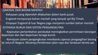 -2)MODAL DAN BAHAN MENTAH.
-Kekayaan yang diperoleh dilaburkan dalam bank pusat.
-England mempunyai bahan mentah yang banyak spt Biji Timah.
-Empayar England di luar Negara juga menjamin sumber bahan mentah.
-3)TENAGA BURUH DAN SISTEM PENGANGKUTAN.
-Kepesatan pertambahan penduduk meningkatkan permintaan barangan
keperluan dan dan keperluan tenaga buruh.
-Kemajuan sistem pengangkutan membantu operasi pengaagihan barang
ke seluruh Negara. Misalnya,Pembinaan jalan raya dan landasan kereta api.
 