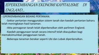 B)PERKEMBANGAN EKONOMI KAPITALISME DI
ENGLAND…
-1)PERKEMBANGAN BIDANG PERTANIAN.
-Sektor pertanian menggunakan sistem tanah dan kaedah pertanian baharu
telah meningkatan hasil tanaman.
-Akta pemagaran tanah telah diperkenalkan oleh parlimen England.
-Kaedah penggunaan tanah secara intensif telah diwujudkan bagi
memaksimumkan penggunaan tanah.
-Beberapa tanaman berakar seperti Ubi dan Lobak diperkenalkan.
 