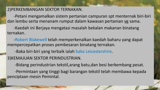 2)PERKEMBANGAN SEKTOR TERNAKAN.
-Petani mengamalkan sistem pertanian campuran spt menternak biri-biri
dan lembu serta menanam rumput dalam kawasan pertanian yg sama.
-Kaedah ini Berjaya mengatasi masalah bekalan makanan binatang
ternakan.
-Robert Blakewell telah memperkenalkan kaedah baharu yang dapat
mempercepatkan proses pembesaran binatang ternakan.
-Baka biri-biri yang terbaik ialah baka Leicestershire.
3)KEMAJUAN SEKTOR PERINDUSTRIAN.
-Bidang perindustrian tekstil,arang batu,dan besi berkembang pesat.
-Permintaan yang tinggi bagi barangan tekstil telah membawa kepada
penciptaan mesin Pemintal.
 