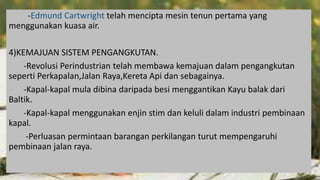 -Edmund Cartwright telah mencipta mesin tenun pertama yang
menggunakan kuasa air.
4)KEMAJUAN SISTEM PENGANGKUTAN.
-Revolusi Perindustrian telah membawa kemajuan dalam pengangkutan
seperti Perkapalan,Jalan Raya,Kereta Api dan sebagainya.
-Kapal-kapal mula dibina daripada besi menggantikan Kayu balak dari
Baltik.
-Kapal-kapal menggunakan enjin stim dan keluli dalam industri pembinaan
kapal.
-Perluasan permintaan barangan perkilangan turut mempengaruhi
pembinaan jalan raya.
 
