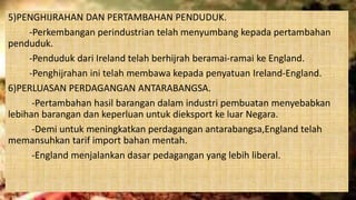 5)PENGHIJRAHAN DAN PERTAMBAHAN PENDUDUK.
-Perkembangan perindustrian telah menyumbang kepada pertambahan
penduduk.
-Penduduk dari Ireland telah berhijrah beramai-ramai ke England.
-Penghijrahan ini telah membawa kepada penyatuan Ireland-England.
6)PERLUASAN PERDAGANGAN ANTARABANGSA.
-Pertambahan hasil barangan dalam industri pembuatan menyebabkan
lebihan barangan dan keperluan untuk dieksport ke luar Negara.
-Demi untuk meningkatkan perdagangan antarabangsa,England telah
memansuhkan tarif import bahan mentah.
-England menjalankan dasar pedagangan yang lebih liberal.
 