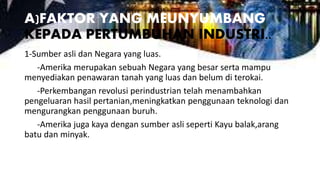 A)FAKTOR YANG MEUNYUMBANG
KEPADA PERTUMBUHAN INDUSTRI..
1-Sumber asli dan Negara yang luas.
-Amerika merupakan sebuah Negara yang besar serta mampu
menyediakan penawaran tanah yang luas dan belum di terokai.
-Perkembangan revolusi perindustrian telah menambahkan
pengeluaran hasil pertanian,meningkatkan penggunaan teknologi dan
mengurangkan penggunaan buruh.
-Amerika juga kaya dengan sumber asli seperti Kayu balak,arang
batu dan minyak.
 