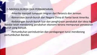 2-IMIGRASI,BURUH DAN PERBANDARAN.
-Amerika menjadi tumpuan imigran dari Perancis dan Jerman.
-Kemasukan buruh-buruh dari Negara China di Pantai barat Amerika.
-Kedatangan buruh-buruh luar dan penghijraan penduduk dari desa ke
Bandar telah mendorong perubahan ekonomi kerana mempunyai penawaran
buruh yang banyak.
-Pertumbuhan perindustrian dan perdagangan turut mendorong
pertumbuhan Bandar.
 