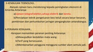 3-KEMAJUAN TEKNOLOGI..
-Banyak ciptaan baru mendorong kepada peningkatan ekonomi di
Amerika.Antaranya:
a)ciptaan telegraf,telefon,cahaya elektrik dan kereta.
b)Penciptaan teknik pengeluaran besi keluli secara besar-besaran,
pembinaan dan pertumbuhan jaringan pengangkutan antarabangsa.
4-PERANAN KERAJAAN…
-Kerajaan memainkan peranan penting.Antaranya:
a)Mewujudkan kestabilan mata wang.
b)Tarif yang bersesuaian.
c)Membenarkan pengguna mengguna sumber alam semula jadi.
 