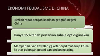 EKONOMI FEUDALISME DI CHINA
Berkait rapat dengan keadaan geografi negeri
China
Hanya 15% tanah pertanian sahaja dpt digunakan
Memperlihatkan kawalan yg ketat drpd maharaja China
ke atas golongan petani dan pedagang asing.
 