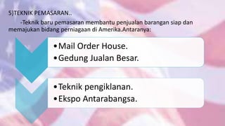 5)TEKNIK PEMASARAN..
-Teknik baru pemasaran membantu penjualan barangan siap dan
memajukan bidang perniagaan di Amerika.Antaranya:
•Mail Order House.
•Gedung Jualan Besar.
•Teknik pengiklanan.
•Ekspo Antarabangsa.
 