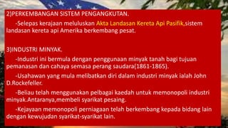 2)PERKEMBANGAN SISTEM PENGANGKUTAN.
-Selepas kerajaan meluluskan Akta Landasan Kereta Api Pasifik,sistem
landasan kereta api Amerika berkembang pesat.
3)INDUSTRI MINYAK.
-Industri ini bermula dengan penggunaan minyak tanah bagi tujuan
pemanasan dan cahaya semasa perang saudara(1861-1865).
-Usahawan yang mula melibatkan diri dalam industri minyak ialah John
D.Rockefeller.
-Beliau telah menggunakan pelbagai kaedah untuk memonopoli industri
minyak.Antaranya,membeli syarikat pesaing.
-Kejayaan memonopoli perniagaan telah berkembang kepada bidang lain
dengan kewujudan syarikat-syarikat lain.
 