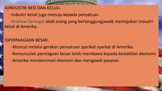 4)INDUSTRI BESI DAN KELULI.
-Industri keluli juga menuju kepada penyatuan.
-Andrew Carnegie ialah orang yang bertanggungjawab memajukan industri
keluli di Amerika.
5)PERNIAGAAN BESAR.
-Muncul melalui gerakan penyatuan syarikat-syarkat di Amerika.
-Kemunculan perniagaan besar telah membawa kepada kestabilan ekonomi.
-Amerika mendominasi ekonomi dan mengawal pasaran.
 